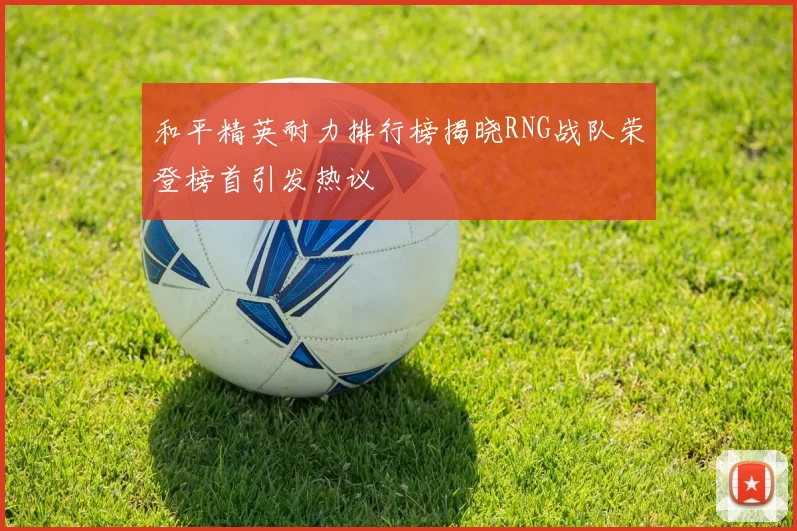 和平精英耐力排行榜揭晓RNG战队荣登榜首引发热议