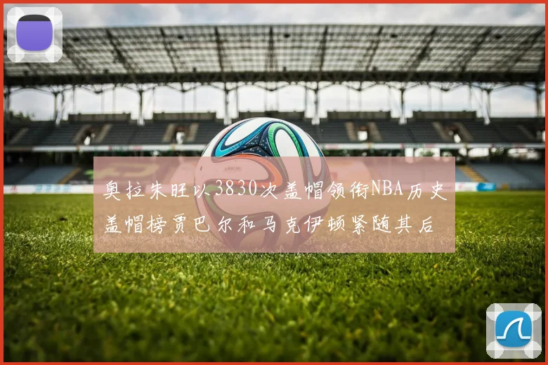 奥拉朱旺以3830次盖帽领衔NBA历史盖帽榜贾巴尔和马克伊顿紧随其后