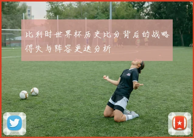 比利时世界杯历史比分背后的战略得失与阵容更迭分析