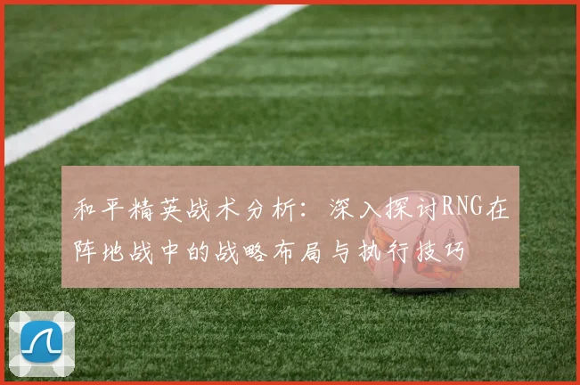 和平精英战术分析：深入探讨RNG在阵地战中的战略布局与执行技巧