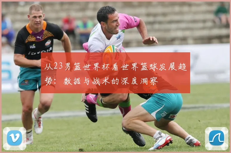 从23男篮世界杯看世界篮球发展趋势：数据与战术的深度洞察