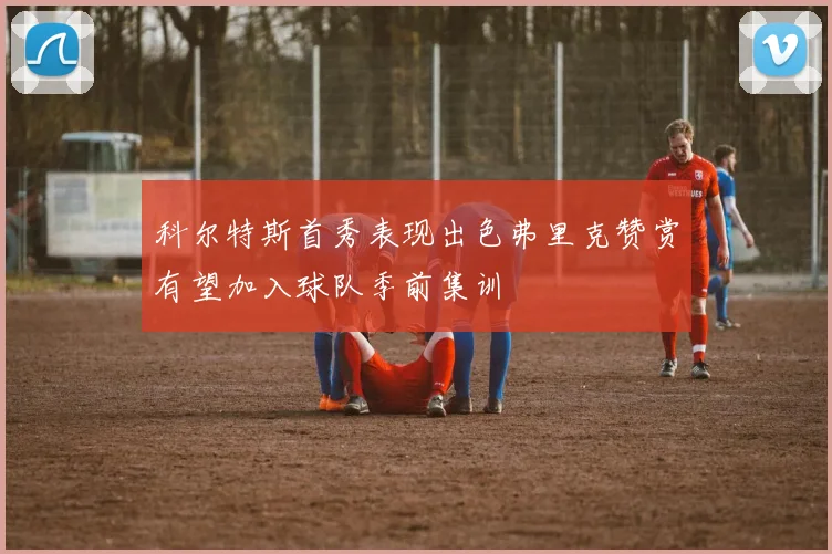 科尔特斯首秀表现出色弗里克赞赏有望加入球队季前集训