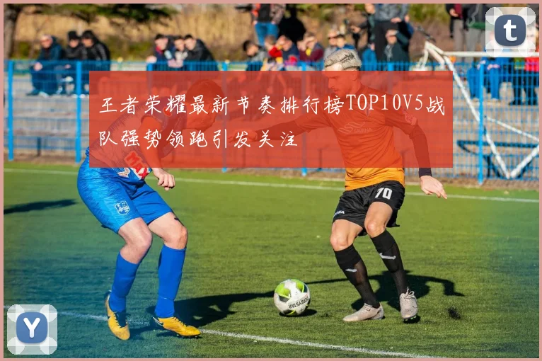 王者荣耀最新节奏排行榜TOP10V5战队强势领跑引发关注