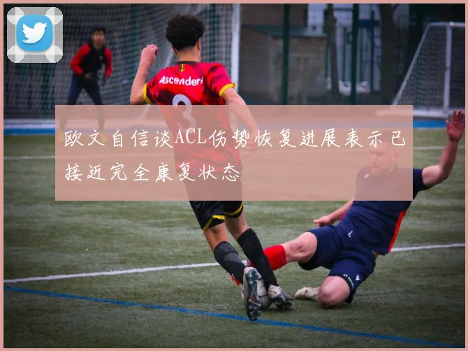 欧文自信谈ACL伤势恢复进展表示已接近完全康复状态