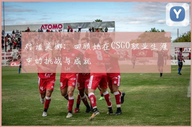 对话吴娜：回顾她在CSGO职业生涯中的挑战与成就