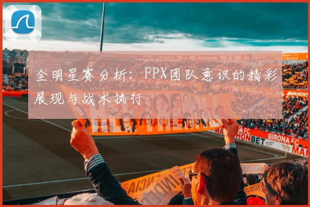 全明星赛分析：FPX团队意识的精彩展现与战术执行
