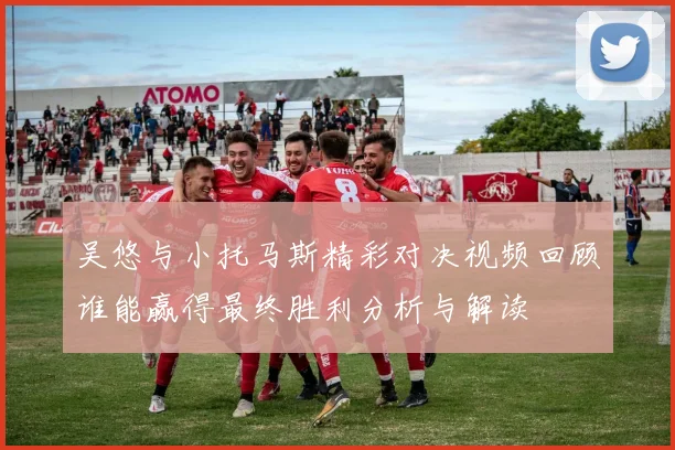吴悠与小托马斯精彩对决视频回顾谁能赢得最终胜利分析与解读